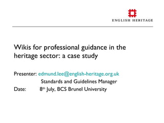 Wikis for professional guidance in the
heritage sector: a case study

Presenter: edmund.lee@english-heritage.org.uk
            Standards and Guidelines Manager
Date:       8th July, BCS Brunel University
 