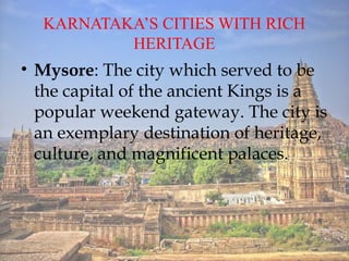 KARNATAKAS CITIES WITH RICH
HERITAGE
? Mysore: The city which served to be
the capital of the ancient Kings is a
popular weekend gateway. The city is
an exemplary destination of heritage,
culture, and magnificent palaces.
 