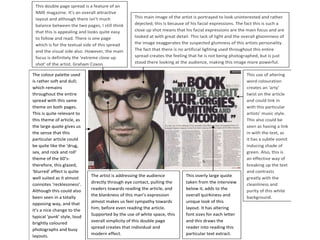 This double page spread is a feature of an
 NME magazine. It’s an overall attractive
 layout and although there isn’t much             This main image of the artist is portrayed to look uninterested and rather
 balance between the two pages, I still think     dejected; this is because of his facial expressions. The fact this is such a
 that this is appealing and looks quite easy      close up shot means that his facial expressions are the main focus and are
 to follow and read. There is one page            looked at with great detail. This lack of light and the overall gloominess of
 which is for the textual side of this spread     the image exaggerates the suspected glumness of this artists personality.
 and the visual side also. However, the main      The fact that there is no artificial lighting used throughout this entire
 focus is definitely the ‘extreme close up        spread creates the feeling that he is not being photographed, but is just
 shot’ of the artist, Graham Coxon.               stood there looking at the audience, making this image more powerful.

The colour palette used                                                                                    This use of altering
is rather soft and dull;                                                                                   word colouration
which remains                                                                                              creates an ‘arty’
throughout the entire                                                                                      twist on the article
spread with this same                                                                                      and could link in
theme on both pages.                                                                                       with this particular
This is quite relevant to                                                                                  artists’ music style.
this theme of article, as                                                                                  This also could be
the large quote gives us                                                                                   seen as having a link
the sense that this                                                                                        in with the text, as
particular article could                                                                                   it has a subtle vomit
be quite like the ‘drug,                                                                                   inducing shade of
sex, and rock and roll’                                                                                    green. Also, this is
theme of the 60’s-                                                                                         an effective way of
therefore, this glazed,                                                                                    breaking up the text
‘blurred’ effect is quite                                                                                  and contrasts
                             The artist is addressing the audience          This overly large quote
well suited as it almost                                                                                   greatly with the
connotes ‘recklessness’.     directly through eye contact, pulling the      taken from the interview       cleanliness and
Although this could also     readers towards reading the article, and       below it, adds to the          purity of this white
                             the blankness of this man’s expression         overall quirkiness and
been seen in a totally                                                                                     background.
opposing way, and that       almost makes us feel sympathy towards          unique look of this
                             him; before even reading the article.          layout. It has altering
it’s a nice change to the
                             Supported by the use of white space, this      font sizes for each letter
typical ‘punk’ style, loud
                             overall simplicity of this double page         and this draws the
brightly coloured
                             spread creates that individual and             reader into reading this
photographs and busy
                             modern effect.                                 particular text extract.
layouts.
 