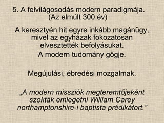 5. A felvilágosodás modern paradigmája. (Az elmúlt 300 év)  A keresztyén hit egyre inkább magánügy, mivel az egyházak fokozatosan elvesztették befolyásukat. A modern tudomány gőgje. Megújulási, ébredési mozgalmak. „ A modern missziók megteremtőjeként szokták emlegetni William Carey northamptonshire-i baptista prédikátort.” 