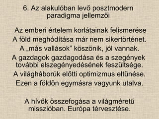6. Az alakulóban levő posztmodern paradigma jellemzői Az emberi értelem korlátainak felismerése A föld meghódítása már nem sikertörténet. A „más vallások” köszönik, jól vannak. A gazdagok gazdagodása és a szegények  további elszegényedésének feszültsége. A világháborúk előtti optimizmus eltűnése. Ezen a földön egymásra vagyunk utalva. A hívők összefogása a világméretű misszióban. Európa térvesztése. 