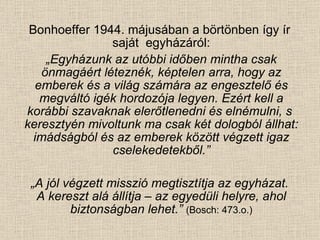 Bonhoeffer 1944. májusában a börtönben így ír  saját  egyházáról: „ Egyházunk az utóbbi időben mintha csak önmagáért léteznék, képtelen arra, hogy az emberek és a világ számára az engesztelő és megváltó igék hordozója legyen. Ezért kell a korábbi szavaknak elerőtlenedni és elnémulni, s   keresztyén mivoltunk ma csak két dologból állhat: imádságból és az emberek között végzett igaz cselekedetekből.” „ A jól végzett misszió megtisztítja az egyházat.  A kereszt alá állítja – az egyedüli helyre, ahol biztonságban lehet.”  (Bosch: 473.o.) 