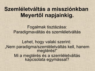 Szemléletváltás a missziónkban  Meyertől napjainkig. Fogalmak tisztázása: Paradigmaváltás és szemléletváltás Lehet, hogy valaki szerint:  „ Nem paradigma/szemléletváltás kell, hanem megtérés!” Mi a megtérés és a szemléletváltás kapcsolata egymással? 