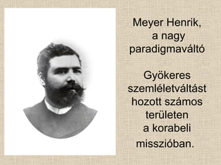 Meyer Henrik,  a nagy paradigmaváltó Gyökeres szemléletváltást hozott számos területen a korabeli misszióban.   