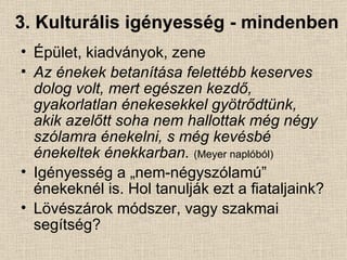 3. Kulturális igényesség - mindenben Épület, kiadványok, zene Az énekek betanítása felettébb keserves dolog volt, mert egészen kezdő, gyakorlatlan énekesekkel gyötrődtünk, akik azelőtt soha nem hallottak még négy szólamra énekelni, s még kevésbé énekeltek énekkarban.   (Meyer naplóból) Igényesség a „nem-négyszólamú” énekeknél is. Hol tanulják ezt a fiataljaink? Lövészárok módszer, vagy szakmai segítség? 