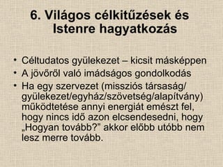 6. Világos célkitűzések és    Istenre hagyatkozás Céltudatos gyülekezet – kicsit másképpen A jövőről való imádságos gondolkodás Ha egy szervezet (missziós társaság/ gyülekezet/egyház/szövetség/alapítvány) működtetése annyi energiát emészt fel, hogy nincs idő azon elcsendesedni, hogy „Hogyan tovább?” akkor előbb utóbb nem  lesz merre tovább. 