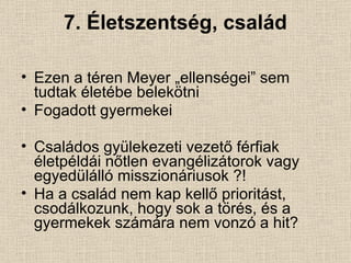 7. Életszentség, család Ezen a téren Meyer „ellenségei” sem tudtak életébe belekötni Fogadott gyermekei Családos gyülekezeti vezető férfiak életpéldái nőtlen evangélizátorok vagy egyedülálló misszionáriusok ?! Ha a család nem kap kellő prioritást, csodálkozunk, hogy sok a törés, és a gyermekek számára nem vonzó a hit? 