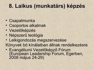 8. Laikus (munkatárs) képzés Csapatmunka Csoportos alkalmak Vezetőképzés Népszerű teológia Lelkigondozás megszervezése Könyvek bő kínálatban állnak rendelkezésre Evangéliumi Vezetőképző Fórum (European Leadership Forum, Egerben, 2008 május 24-29) 