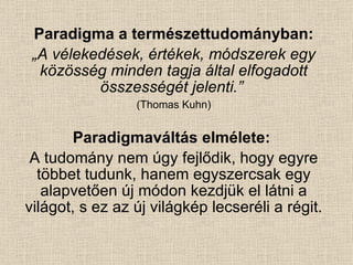 Paradigma a természettudományban: „ A vélekedések, értékek, módszerek egy közösség minden tagja által elfogadott összességét jelenti.”   (Thomas Kuhn) Paradigmaváltás elmélete:   A tudomány nem úgy fejlődik, hogy egyre többet tudunk, hanem egyszercsak egy alapvetően új módon kezdjük el látni a világot, s ez az új világkép lecseréli a régit. 
