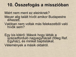 10. Összefogás a misszióban Miért nem ment ez eleinknek? Meyer alig talált hívőt amikor Budapestre érkezett. Valóban nem voltak más felekezetből való hívők sem? Egy kis kitérő: Mások hogy látták a századforduló nagyegyházait (főleg Ref. Egyház), és minket baptistákat. Vélemények a másik oldalról. 