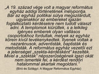 „ A 19. század vége volt a magyar református egyház addigi történetének mélypontja.   Bár az egyház politikai súlya megszilárdult, ugyanakkor az embereket igazán foglalkoztató kérdésekre nem tudott választ adni. A templomok kiürültek, s a lelkileg igényes emberek olyan vallásos csoportokhoz fordultak, melyek az egyház körein kívül tevékenykedtek. Ilyenek voltak a nazarénusok, adventisták, baptisták és metodisták. A református egyház vezetői ezt a jelenséget „szekta-kérdésként” kezelték. Mivel a „szekták” népszerűségének igazi okát nem ismerték fel, a kérdést rendőri hatalommal akartak megoldani.”  (Bíró és Szilágyi: A Magyar Református Egyház) 