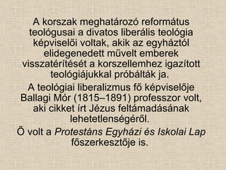 A korszak meghatározó református teológusai a divatos liberális teológia képviselői voltak, akik az egyháztól elidegenedett művelt emberek visszatérítését a korszellemhez igazított teológiájukkal próbálták ja.  A teológiai liberalizmus fő képviselője Ballagi Mór (1815–1891) professzor volt, aki cikket írt Jézus feltámadásának lehetetlenségéről.  Ő volt a  Protestáns Egyházi és Iskolai Lap  főszerkesztője is.  