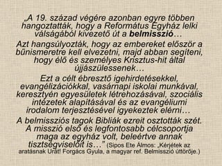 „ A 19. század végére azonban egyre többen hangoztatták, hogy a Református Egyház lelki válságából kivezető út a  belmisszió …  Azt hangsúlyozták, hogy az embereket először a bűnismeretre kell elvezetni, majd abban segíteni, hogy élő és személyes Krisztus-hit által újjászülessenek… Ezt a célt ébresztő igehirdetésekkel, evangélizációkkal, vasárnapi iskolai munkával, keresztyén egyesületek létrehozásával, szociális intézetek alapításával és az evangéliumi irodalom terjesztésével igyekeztek elérni…  A belmissziós tagok Bibliák ezreit osztották szét. A misszió első és legfontosabb célcsoportja maga az egyház volt, beleértve annak tisztségviselőit is…”   (Sipos Ete Álmos: „Kérjétek az aratásnak Urát! Forgács Gyula, a magyar ref. Belmisszió úttörője.) 