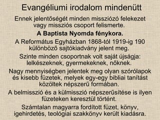 Evangéliumi irodalom mindenütt Ennek jelentőségét minden missziózó felekezet vagy missziós csoport felismerte.  A Baptista Nyomda fénykora. A Református Egyházban 1868-tól 1919-ig 190 különböző sajtókiadvány jelent meg.  Szinte minden csoportnak volt saját újságja: lelkészeknek, gyermekeknek, nőknek.  Nagy mennyiségben jelentek meg olyan szórólapok és kisebb füzetek, melyek egy-egy bibliai tanítást közöltek népszerű formában.  A belmisszió és a külmisszió népszerűsítése is ilyen füzeteken keresztül történt.  Számtalan magyarra fordított füzet, könyv, igehirdetés, teológiai szakkönyv került kiadásra. 