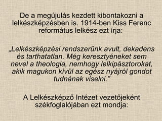 De a megújulás kezdett kibontakozni a lelkészképzésben is. 1914-ben Kiss Ferenc református lelkész ezt írja:  „ Lelkészképzési rendszerünk avult, dekadens és tarthatatlan. Még keresztyéneket sem nevel a theologia, nemhogy lelkipásztorokat, akik magukon kívül az egész nyájról gondot tudnának viselni.” A Lelkészképző Intézet vezetőjeként székfoglalójában ezt mondja: 