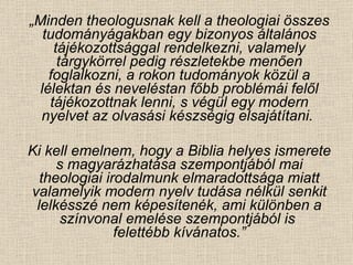 „ Minden theologusnak kell a theologiai összes tudományágakban egy bizonyos általános tájékozottsággal rendelkezni, valamely tárgykörrel pedig részletekbe menően foglalkozni, a rokon tudományok közül a lélektan és neveléstan főbb problémái felől tájékozottnak lenni, s végül egy modern nyelvet az olvasási készségig elsajátítani.  Ki kell emelnem, hogy a Biblia helyes ismerete s magyarázhatása szempontjából mai theologiai irodalmunk elmaradottsága miatt valamelyik modern nyelv tudása nélkül senkit lelkésszé nem képesítenék, ami különben a színvonal emelése szempontjából is  felettébb kívánatos.” 