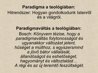 Paradigma a teológiában:   Hitrendszer: Hogyan gondolkodunk Istenről és a világról. Paradigmaváltás a teológiában:   Bosch:  Könyvem tézise, hogy a paradigmaváltás folytonosságot és ugyanakkor változást jelent,  hűséget a múlthoz, s egyszersmind  a jövő bátor vállalását,  állandóságot és eshetőséget,  hagyományt és változtatást…  A régi és az új teremtő feszültségét. 