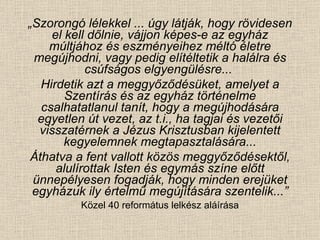 „ Szorongó lélekkel ... úgy látják, hogy rövidesen el kell dőlnie, vájjon képes-e az egyház múltjához és eszményeihez méltó életre megújhodni, vagy pedig elítéltetik a halálra és csúfságos elgyengülésre...  Hirdetik azt a meggyőződésüket, amelyet a Szentírás és az egyház történelme csalhatatlanul tanít, hogy a megújhodására egyetlen út vezet, az t.i., ha tagjai és vezetői visszatérnek a Jézus Krisztusban kijelentett kegyelemnek megtapasztalására... Áthatva a fent vallott közös meggyőződésektől, alulírottak Isten és egymás színe előtt ünnepélyesen fogadják, hogy minden erejüket egyházuk ily értelmű megújítására szentelik...” Közel 40 református lelkész aláírása 