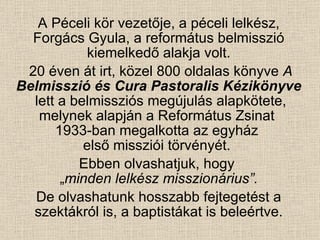 A Péceli kör vezetője, a péceli lelkész, Forgács Gyula, a református belmisszió kiemelkedő alakja volt. 20 éven át irt, közel 800 oldalas könyve  A  Belmisszió és Cura Pastoralis Kézikönyve   lett a belmissziós megújulás alapkötete, melynek alapján a Református Zsinat  1933-ban megalkotta az egyház  első missziói törvényét.  Ebben olvashatjuk, hogy  „ minden lelkész misszionárius”. De olvashatunk hosszabb fejtegetést a szektákról is, a baptistákat is beleértve. 