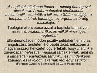 „ A baptisták általános típusa … mindig önmagával dicsekszik. A reformátusokat kíméletlenül becsmérelik, szerintük a lelkész a Sátán szolgája, a templom a latrok barlangja, az orgona az ördög muzsikája…”   Teológiai ellenvetése azzal a baptista tannal volt, miszerint:  „vízbemerítkezés nélkül nincs igazi megtérés.” Ellentmondásos módon pozitív példaként említi az angolszász területen élő baptistákat, miközben a magyarországi helyzetet úgy értékeli, hogy  „nálunk a zavarosban halászva, magukat tartják annak, amit mi a láthatatlan egyháznak tartunk… és mindenképp szakadni és távolodni akarnak régi egyházuktól.”   (Forgács Gyula: A Belmisszió és Cura Pastoralis) 