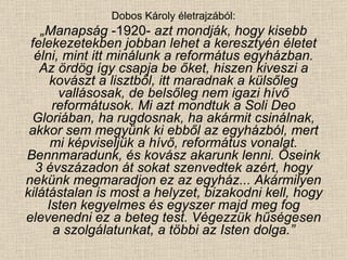 Dobos Károly életrajzából: „ Manapság  -1920-  azt mondják, hogy kisebb felekezetekben jobban lehet a keresztyén életet élni, mint itt minálunk a református egyházban. Az ördög így csapja be őket, hiszen kiveszi a kovászt a lisztből, itt maradnak a külsőleg vallásosak, de belsőleg nem igazi hívő reformátusok. Mi azt mondtuk a Soli Deo Gloriában, ha rugdosnak, ha akármit csinálnak, akkor sem megyünk ki ebből az egyházból, mert mi képviseljük a hívő, református vonalat. Bennmaradunk, és kovász akarunk lenni. Őseink 3 évszázadon át sokat szenvedtek azért, hogy nekünk megmaradjon ez az egyház... Akármilyen kilátástalan is most a helyzet, bizakodni kell, hogy Isten kegyelmes és egyszer majd meg fog elevenedni ez a beteg test. Végezzük hűségesen a szolgálatunkat, a többi az Isten dolga.” 