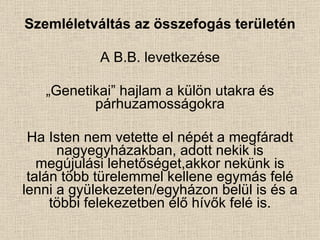 Szemléletváltás az összefogás területén A B.B. levetkezése „ Genetikai” hajlam a külön utakra és párhuzamosságokra Ha Isten nem vetette el népét a megfáradt nagyegyházakban, adott nekik is megújulási lehetőséget,akkor nekünk is talán több türelemmel kellene egymás felé lenni a gyülekezeten/egyházon belül is és a többi felekezetben élő hívők felé is. 
