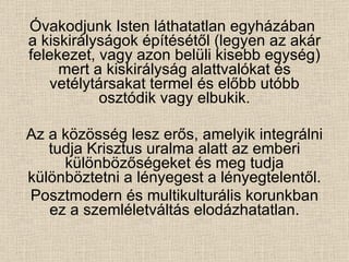 Óvakodjunk Isten láthatatlan egyházában  a kiskirályságok építésétől (legyen az akár felekezet, vagy azon belüli kisebb egység) mert a kiskirályság alattvalókat és vetélytársakat termel és előbb utóbb osztódik vagy elbukik. Az a közösség lesz erős, amelyik integrálni tudja Krisztus uralma alatt az emberi különbözőségeket és meg tudja különböztetni a lényegest a lényegtelentől. Posztmodern és multikulturális korunkban ez a szemléletváltás elodázhatatlan. 