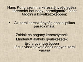 Hans Küng szerint a kereszténység egész történetét hat nagy „paradigmára” lehet tagolni a következőképpen: Az korai kereszténység apokaliptikus paradigmája. Zsidók és pogány keresztyének Mindenütt alakuló gyülekezetek Erő a gyengeségben Jézus visszajövetelének nagyon korai várása 