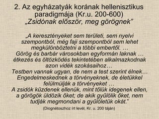 2. Az egyházatyák korának hellenisztikus paradigmája (Kr.u. 200-600) „Zsidónak először, meg görögnek” „ A keresztényeket sem területi, sem nyelvi szempontból, még faji szempontból sem lehet megkülönböztetni a többi embertől. … Görög és barbár városokban egyformán laknak … étkezés és öltözködés tekintetében alkalmazkodnak azon vidék szokásaihoz…  Testben vannak ugyan, de nem a test szerint élnek… Engedelmeskednek a törvényeknek, de életükkel felülmúlják a törvényeket …  A zsidók küzdenek ellenük, mint tőlük idegenek ellen, a görögök üldözik őket; de akik gyűlölik őket, nem tudják megmondani a gyűlöletük okát .” (Diognétoszhoz írt levél, Kr. u. 200 táján)  