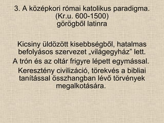 3. A középkori római katolikus paradigma. (Kr.u. 600-1500) görögből latinra Kicsiny üldözött kisebbségből, hatalmas befolyásos szervezet „világegyház” lett. A trón és az oltár frigyre lépett egymással.  Keresztény civilizáció, törekvés a bibliai tanítással összhangban lévő törvények megalkotására.  