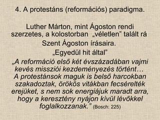 4. A protestáns (reformációs) paradigma. Luther Márton, mint Ágoston rendi szerzetes, a kolostorban  „véletlen” talált rá  Szent Ágoston írásaira.  „ Egyedül hit által” „ A reformáció első két évszázadában vajmi kevés missziói kezdeményezés történt…  A protestánsok maguk is belső harcokban szakadoztak, örökös vitákban fecsérelték erejüket, s nem sok energiájuk maradt arra, hogy a keresztény nyájon kívül lévőkkel foglalkozzanak.”   (Bosch: 225) 