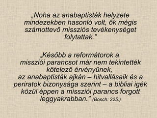 „ Noha az anabaptisták helyzete mindezekben hasonló volt, ők mégis számottevő missziós tevékenységet folytattak.” „ Később a reformátorok a  missziói parancsot már nem tekintették kötelező érvényűnek,  az anabaptisták ajkán – hitvallásaik és a periratok bizonysága szerint – a bibliai igék közül éppen a missziói parancs forgott leggyakrabban.”  (Bosch: 225.) 