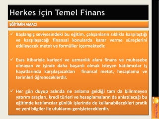  Başlangıç seviyesindeki bu eğitim, çalışanların sıklıkla karşılaştığı
ve karşılaşacağı finansal konularda karar verme süreçlerini
etkileyecek metot ve formüller içermektedir.
 Esas itibariyle kariyeri ve uzmanlık alanı finans ve muhasebe
olmayan ve işinde daha başarılı olmak isteyen katılımcılar iş
hayatlarında karşılaşacakları finansal metot, hesaplama ve
terimleri öğreneceklerdir.
 Her gün duyup aslında ne anlama geldiği tam da bilinmeyen
yatırım araçları, kredi türleri ve hesaplamaların da anlatılacağı bu
eğitimde katılımcılar günlük işlerinde de kullanabilecekleri pratik
ve yeni bilgiler ile ufuklarını genişleteceklerdir.
 