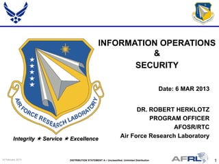 1DISTRIBUTION STATEMENT A – Unclassified, Unlimited Distribution14 February 2013
Integrity  Service  Excellence
DR. ROBERT HERKLOTZ
PROGRAM OFFICER
AFOSR/RTC
Air Force Research Laboratory
INFORMATION OPERATIONS
&
SECURITY
Date: 6 MAR 2013
 