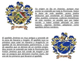 Su origen se fija en Asturias, aunque muy
                                  pronto se extendió por toda la Península. Sobre
                                  la base de este apellido, acaso podría
                                  deducirse que existiendo en España tantas
                                  villas, pueblos, comarcas, cadenas montañosas
                                  de este nombre, es posible que por haber
                                  nacido, o haber estado afincado en tales
                                  lugares, algunas familias adoptaran como
                                  apellidos dichos nombres.




El apellido Jiménez es muy antiguo y procede de
la zona de Navarra y Aragón. El apellido tuvo su
primitiva casa solar en Navarra y Aragón.Es un
apellido de los denominados patronímicos, o sea
de aquellos que se derivan de un nombre propio.
Muy pronto se extendió por toda la Península.Don
Fortún Jiménez que fue conde de Aragón y del
que se asegura que derivaron muchos reyes, fue
uno de los primeros que llevaron el apellido.
 