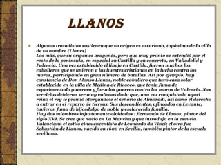 LLANOS  Algunos tratadistas sostienen que su origen es asturiano, topónimo de la villa de su nombre (Llanes)  Los más, que su origen es aragonés, pero que muy pronto se extendió por el resto de la península, en especial en Castilla y en concreto, en Valladolid y Palencia. Una vez establecido el linaje en Castilla, fueron muchos los caballeros que se unieron a las huestes cristianas en la lucha contra los moros, participando en gran número de batallas. Así por ejemplo, hay constancia de Don Alonso Llanos, noble caballero que tuvo casa solar establecida en la villa de Medina de Rioseco, que tenía fama de experimentado guerrero y fue a las guerras contra los moros de Valencia. Sus servicios debieron ser muy valiosos dado que, una vez conquistado aquel reino el rey le premió otorgándole el señorío de Almoradí, así como el derecho a entrar en el reparto de tierras. Sus descendientes, afincados en Levante, tuvieron fama de hijosdalgo de noble y esclarecida familia.  Hay dos miembros injustamente olvidados : Fernando de Llanos, pintor del siglo XVI. Se cree que nació en La Mancha y que introdujo en la escuela Valenciana el estilo cincuencentista de Leonardo da Vinci; el otro fue Sebastián de Llanos, nacido en 1600 en Sevilla, también pintor de la escuela sevillana.  