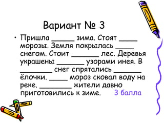 Вариант № 3 Пришла _____ зима. Стоят ____ морозы. Земля покрылась ____ снегом. Стоит ______ лес. Деревья украшены ______ узорами инея. В _______ снег спрятались ______ ёлочки. ____ мороз сковал воду на реке. _______ жители давно приготовились к зиме.  3 балла   