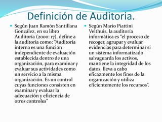 Definición de Auditoria.
 Según Juan Ramón Santillana
González, en su libro
Auditoría (2000: 17), define a
la auditoría como: “Auditoría
interna es una función
independiente de evaluación
establecida dentro de una
organización, para examinar y
evaluar sus actividades como
un servicio a la misma
organización. Es un control
cuyas funciones consisten en
examinar y evaluar la
adecuación y eficiencia de
otros controles”
 Según Mario Piattini
Velthuis, la auditoría
informática es “el proceso de
recoger, agrupar y evaluar
evidencias para determinar si
un sistema informatizado
salvaguarda los activos,
mantiene la integridad de los
datos, lleva a cabo
eficazmente los fines de la
organización y utiliza
eficientemente los recursos”.
 