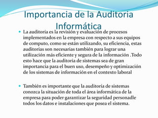 Importancia de la Auditoria
Informática La auditoría es la revisión y evaluación de procesos
implementados en la empresa con respecto a sus equipos
de computo, como se están utilizando, su eficiencia, estas
auditorías son necesarias también para lograr una
utilización más eficiente y segura de la información .Todo
esto hace que la auditoria de sistemas sea de gran
importancia para el buen uso, desempeño y optimización
de los sistemas de información en el contexto laboral
 También es importante que la auditoría de sistemas
conozca la situación de toda el área informática de la
empresa para poder garantizar la seguridad personadle
todos los datos e instalaciones que posea el sistema.
 