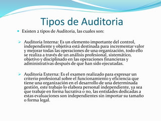 Tipos de Auditoria
 Existen 2 tipos de Auditoria, las cuales son:
 Auditoria Interna: Es un elemento importante del control,
independiente y objetiva está destinada para incrementar valor
y mejorar todas las operaciones de una organización, todo ello
se realiza a través de un análisis profesional, sistemático,
objetivo y disciplinado en las operaciones financieras y
administrativas después de que han sido ejecutadas.
 Auditoria Externa: Es el examen realizado para expresar un
criterio profesional sobre el funcionamiento y eficiencia que
tiene una organización en el desarrollo de una determinada
gestión, este trabajo lo elabora personal independiente, ya sea
que trabaje en forma lucrativa o no, las entidades dedicadas a
estas evaluaciones son independientes sin importar su tamaño
o forma legal.
 