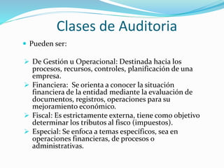 Clases de Auditoria
 Pueden ser:
 De Gestión u Operacional: Destinada hacia los
procesos, recursos, controles, planificación de una
empresa.
 Financiera: Se orienta a conocer la situación
financiera de la entidad mediante la evaluación de
documentos, registros, operaciones para su
mejoramiento económico.
 Fiscal: Es estrictamente externa, tiene como objetivo
determinar los tributos al fisco (impuestos).
 Especial: Se enfoca a temas específicos, sea en
operaciones financieras, de procesos o
administrativas.
 