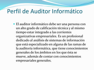 Perfil de Auditor Informático
 El auditor informático debe ser una persona con
un alto grado de calificación técnica y al mismo
tiempo estar integrado a las corrientes
organizativas empresariales. Es un profesional
dedicado al análisis de sistemas de información
que está especializado en alguna de las ramas de
la auditoría informática, que tiene conocimientos
generales de los ámbitos en los que ésta se
mueve, además de contar con conocimientos
empresariales generales.
 