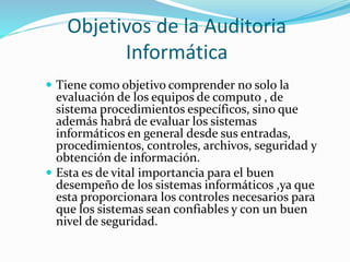 Objetivos de la Auditoria
Informática
 Tiene como objetivo comprender no solo la
evaluación de los equipos de computo , de
sistema procedimientos específicos, sino que
además habrá de evaluar los sistemas
informáticos en general desde sus entradas,
procedimientos, controles, archivos, seguridad y
obtención de información.
 Esta es de vital importancia para el buen
desempeño de los sistemas informáticos ,ya que
esta proporcionara los controles necesarios para
que los sistemas sean confiables y con un buen
nivel de seguridad.
 