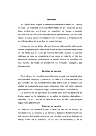 Velocidad
La calidad de un viaje es a menudo asociada con la velocidad o tiempo
de viaje. La velocidad es un importante factor en el Transporte, ya que
tiene implicancias económicas, de seguridad, de tiempo y servicio.
Los estudios de velocidad son efectuados, generalmente, en secciones
rectas, a nivel y lejos de intersecciones en los caminos y a media cuadra
en el área urbana de acuerdo a los requerimientos.
La hora en que se deben efectuar depende del propósito del estudio.
Un estudio general para determinar límites de velocidad podría efectuarse
en las horas que no sean de máxima demanda. Cuando el volumen
vehicular es bajo, es conveniente tomar datos en más de un día. Los
elementos necesarios para efectuar un estudio manual de velocidad son:
una huincha de medir, un cronómetro, un formulario especial y dos
observadores.
Densidad de transito.
Es el número de vehículos que existen por unidades de longitud sobre
una carretera, utilizando como unidad de medida el número de vehículos
por kilómetros de vías. Conocer la densidad de tráfico en las calles de una
ciudad es fundamental para poder establecer rutas que eviten atascos,
permitan reducir el tiempo de viaje y produzcan menos contaminación.
La mayoría de las soluciones existentes para medir la densidad del
tráfico pasan por la instalación en las calles de distintos dispositivos y
sensores que son capaces de medir el volumen de tráfico que pasa por
algún punto determinado.
Volumen de transito
Al proyectar una carretera o calle, la selección del tipo de vialidad, las
intersecciones, los accesos y los servicios, dependen fundamentalmente
del volumen de transito o demanda que circulará durante un intervalo de
tiempo dado, de su variación, de su tasa de crecimiento y de su
 