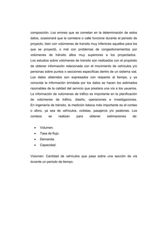 composición. Los errores que se cometan en la determinación de estos
datos, ocasionará que la carretera o calle funcione durante el periodo de
proyecto, bien con volúmenes de transito muy inferiores aquellos para los
que se proyectó, o mal con problemas de congestionamientos por
volúmenes de tránsito altos muy superiores a los proyectados.
Los estudios sobre volúmenes de transito son realizados con el propósito
de obtener información relacionada con el movimiento de vehículos y/o
personas sobre puntos o secciones específicas dentro de un sistema vial.
Los datos obtenidos son expresados con respecto al tiempo, y ya
conocida la información brindada por los datos se hacen los estimados
razonables de la calidad del servicio que prestara una vía a los usuarios.
La información de volúmenes de tráfico es importante en la planificación
de volúmenes de tráfico, diseño, operaciones e investigaciones.
En ingeniería de tránsito, la medición básica más importante es el conteo
o aforo, ya sea de vehículos, ciclistas, pasajeros y/o peatones. Los
conteos se realizan para obtener estimaciones de:
 Volumen.
 Tasa de flujo.
 Demanda.
 Capacidad.
Volumen: Cantidad de vehículos que pasa sobre una sección de vía
durante un periodo de tiempo.
 