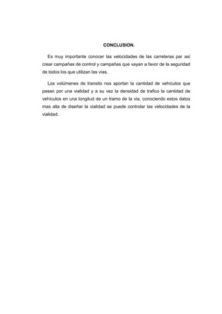 CONCLUSION.
Es muy importante conocer las velocidades de las carreteras par así
crear campañas de control y campañas que vayan a favor de la seguridad
de todos los que utilizan las vías.
Los volúmenes de transito nos aportan la cantidad de vehículos que
pasan por una vialidad y a su vez la densidad de trafico la cantidad de
vehículos en una longitud de un tramo de la via, conociendo estos datos
mas alla de diseñar la vialidad se puede controlar las velocidades de la
vialidad.
 