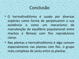 Conclusão O hermafroditismo é usado por diversas espécies como forma de perpetuarem a sua existência e como um mecanismo de manutenção do equilíbrio populacional entre machos e fêmeas com fins reprodutivos claros. Nas plantas o hermafroditismo é algo comum especialmente nas plantas com flor, o grupo mais complexo de seres entre as plantas. 