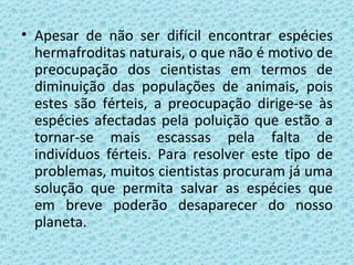 Apesar de não ser difícil encontrar espécies hermafroditas naturais, o que não é motivo de preocupação dos cientistas em termos de diminuição das populações de animais, pois estes são férteis, a preocupação dirige-se às espécies afectadas pela poluição que estão a tornar-se mais escassas pela falta de indivíduos férteis. Para resolver este tipo de problemas, muitos cientistas procuram já uma solução que permita salvar as espécies que em breve poderão desaparecer do nosso planeta. 