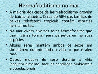 Hermafroditismo no mar A maioria dos casos de hermafroditismo provém de baixas latitudes. Cerca de 50% das famílias de peixes teleósteos tropicais contém espécies hermafroditas. No mar vivem diversos seres hermafroditas que usam várias formas para perpetuarem as suas espécies. Alguns seres mantêm ambos os sexos em simultâneo durante toda a vida, o que é algo raro. Outros mudam de sexo durante a vida (sequencialmente) face às condições ambientais e populacionais. 