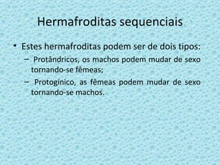 Hermafroditas sequenciais Estes hermafroditas podem ser de dois tipos: Protândricos, os machos podem mudar de sexo tornando-se fêmeas; Protogínico, as fêmeas podem mudar de sexo tornando-se machos. 